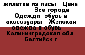 жилетка из лисы › Цена ­ 3 700 - Все города Одежда, обувь и аксессуары » Женская одежда и обувь   . Калининградская обл.,Балтийск г.